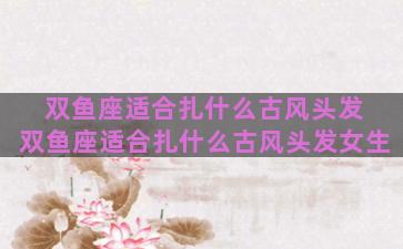 双鱼座适合扎什么古风头发 双鱼座适合扎什么古风头发女生